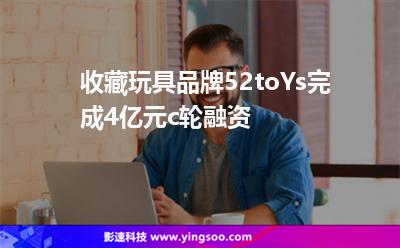 收藏玩具品牌52toYs完成4亿元c轮融资