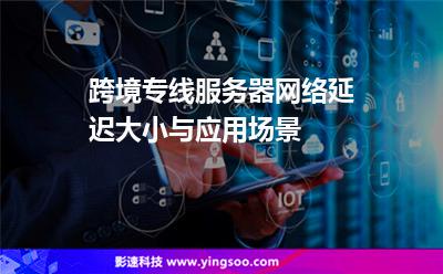 跨境专线服务器网络延迟大小与应用场景