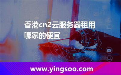香港cn2云服务器租用哪家的便宜