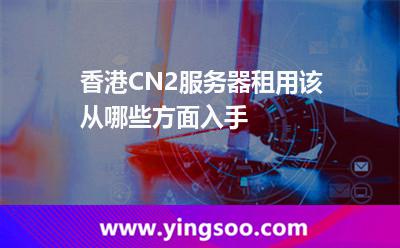香港CN2服务器租用该从哪些方面入手
