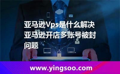 亚马逊Vps是什么，解决亚马逊开店多账号被封问题