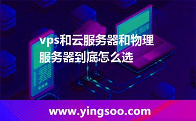 vps和云服务器和物理服务器，到底怎么选